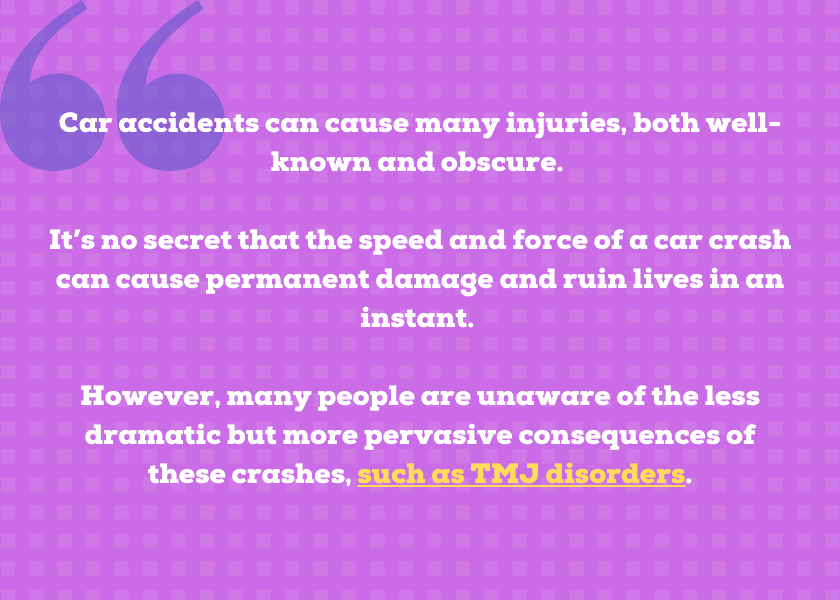 Car accidents can cause many injuries, both well-known and obscure. 

It’s no secret that the speed and force of a car crash can cause permanent damage and ruin lives in an instant. 

However, many people are unaware of the less dramatic but more pervasive consequences of these crashes, such as TMJ disorders.